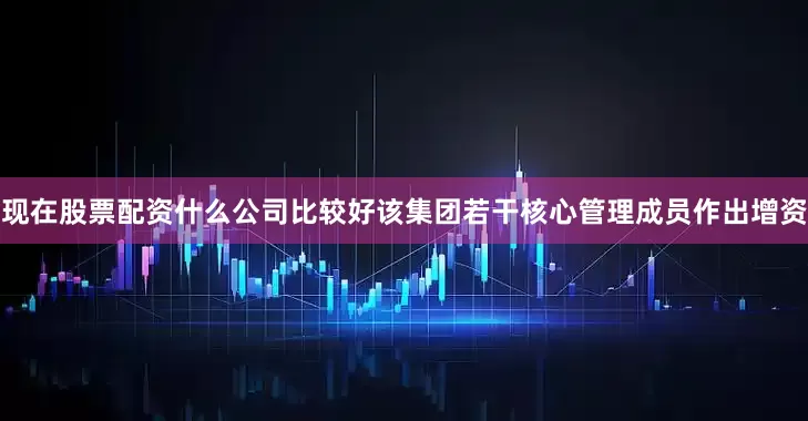 现在股票配资什么公司比较好该集团若干核心管理成员作出增资