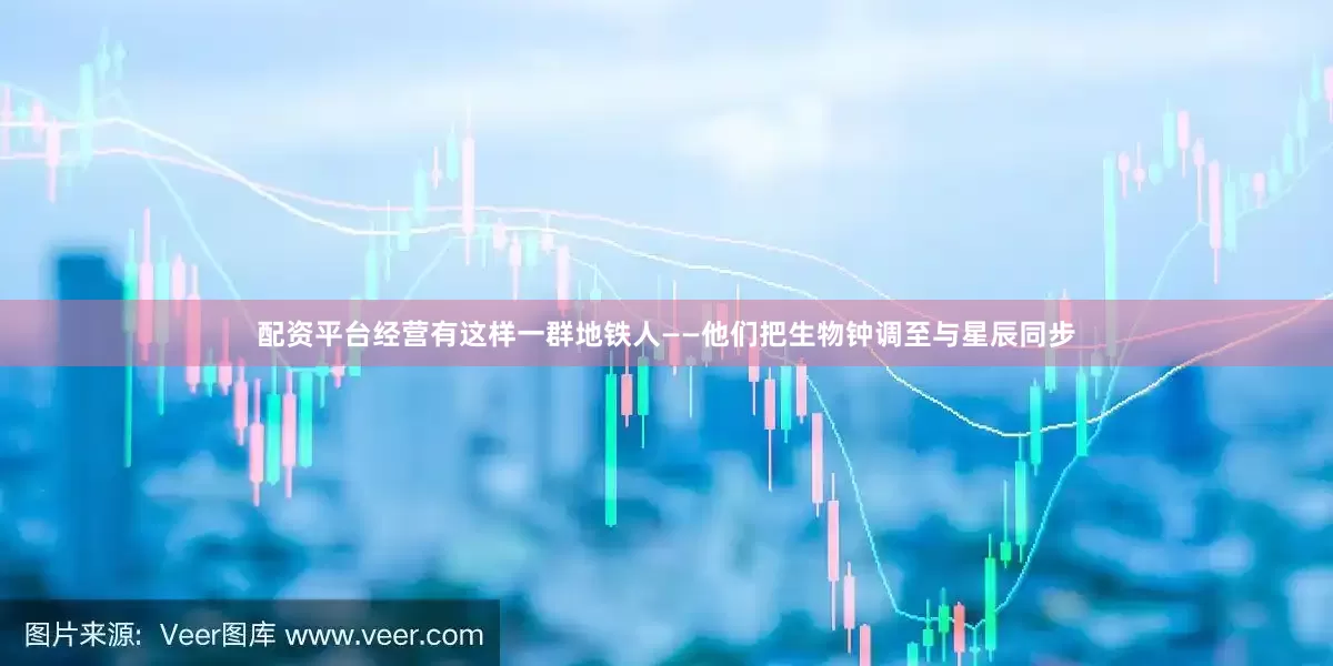 配资平台经营有这样一群地铁人——他们把生物钟调至与星辰同步