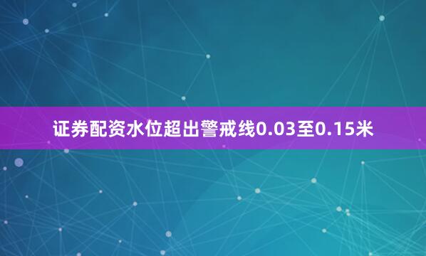 证券配资水位超出警戒线0.03至0.15米
