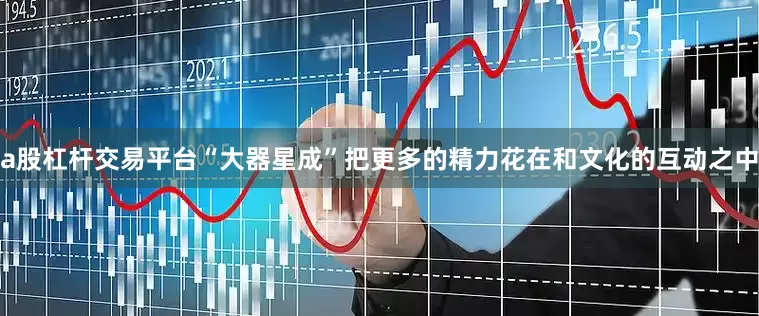 a股杠杆交易平台“大器星成”把更多的精力花在和文化的互动之中