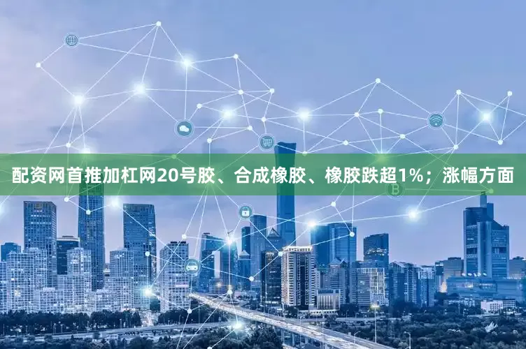 配资网首推加杠网20号胶、合成橡胶、橡胶跌超1%；涨幅方面