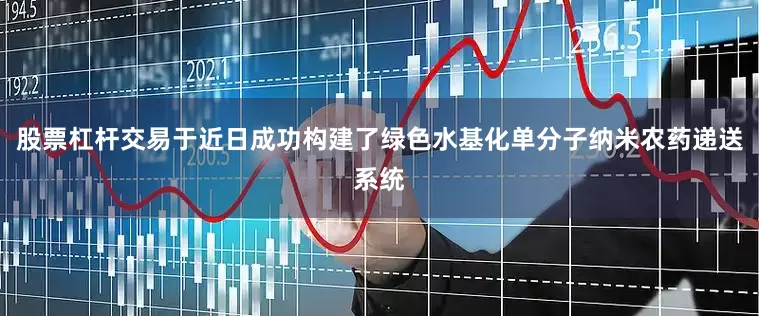 股票杠杆交易于近日成功构建了绿色水基化单分子纳米农药递送系统