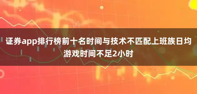 证券app排行榜前十名时间与技术不匹配上班族日均游戏时间不足2小时